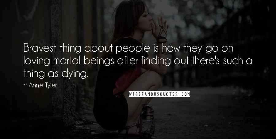 Anne Tyler Quotes: Bravest thing about people is how they go on loving mortal beings after finding out there's such a thing as dying.