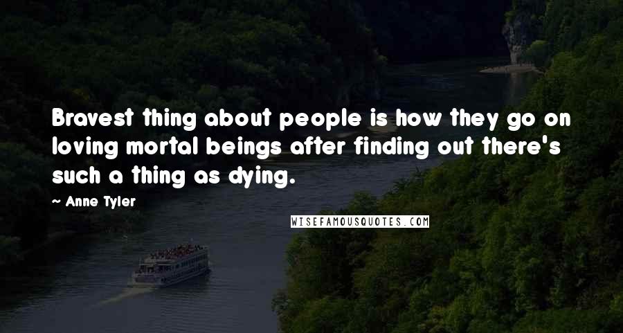 Anne Tyler Quotes: Bravest thing about people is how they go on loving mortal beings after finding out there's such a thing as dying.