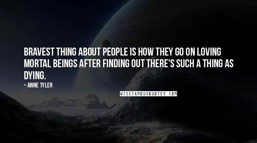 Anne Tyler Quotes: Bravest thing about people is how they go on loving mortal beings after finding out there's such a thing as dying.