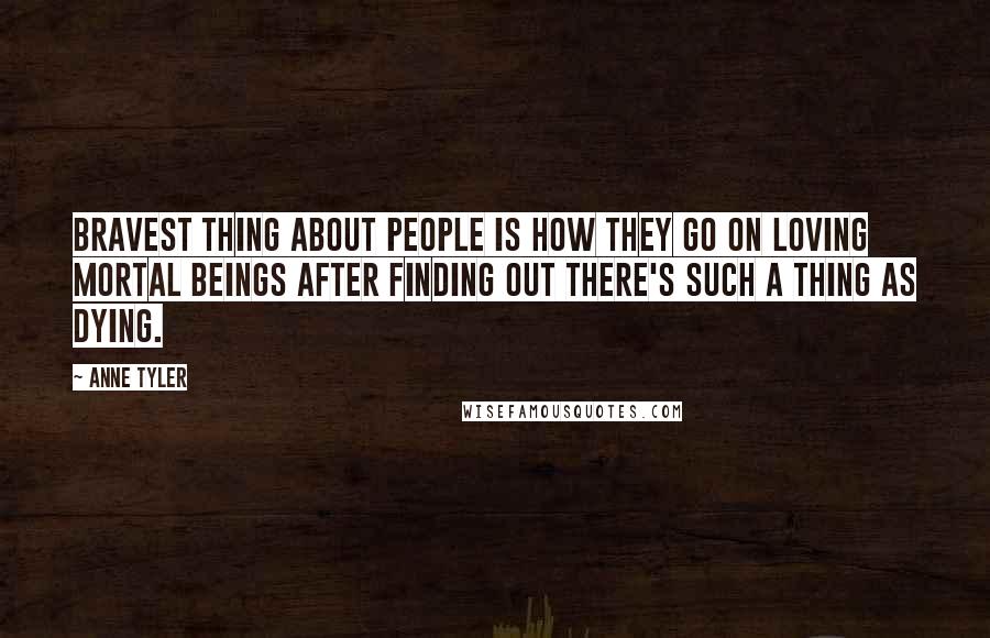 Anne Tyler Quotes: Bravest thing about people is how they go on loving mortal beings after finding out there's such a thing as dying.