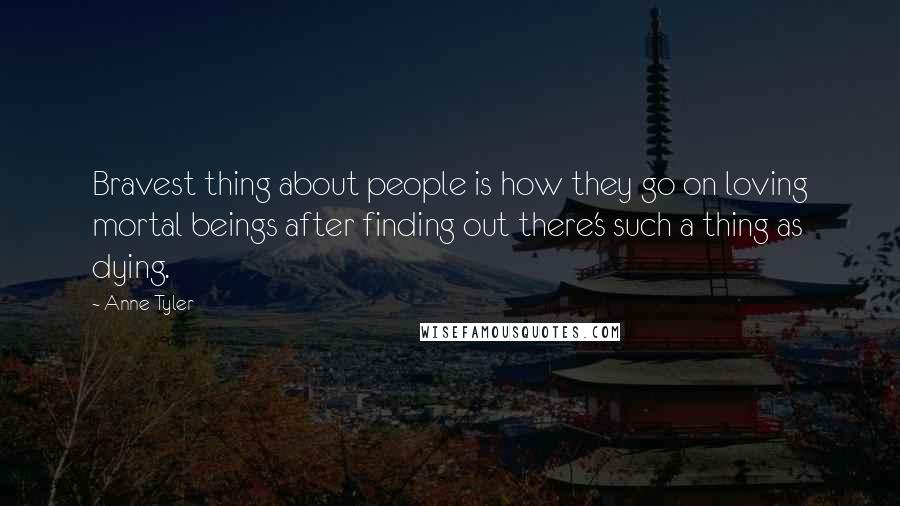 Anne Tyler Quotes: Bravest thing about people is how they go on loving mortal beings after finding out there's such a thing as dying.