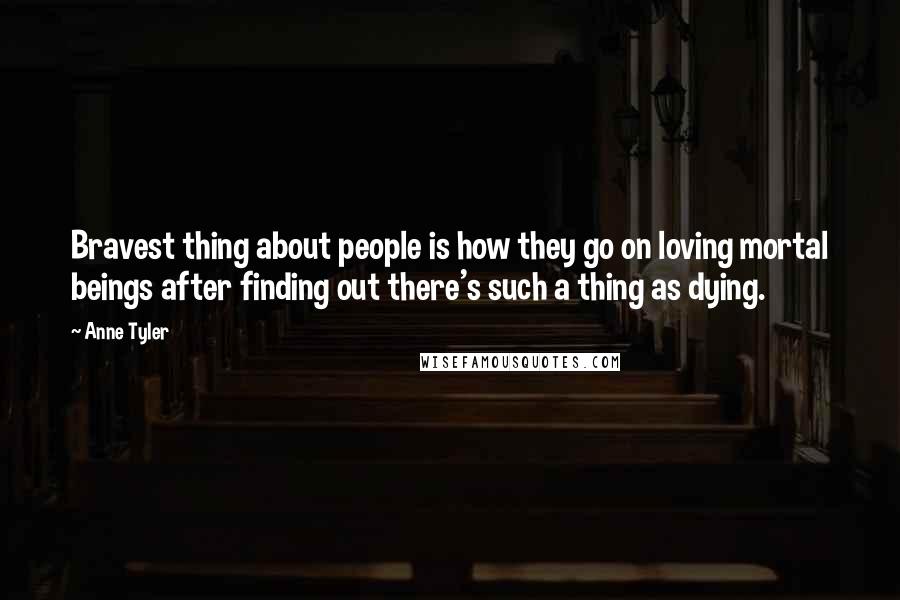 Anne Tyler Quotes: Bravest thing about people is how they go on loving mortal beings after finding out there's such a thing as dying.