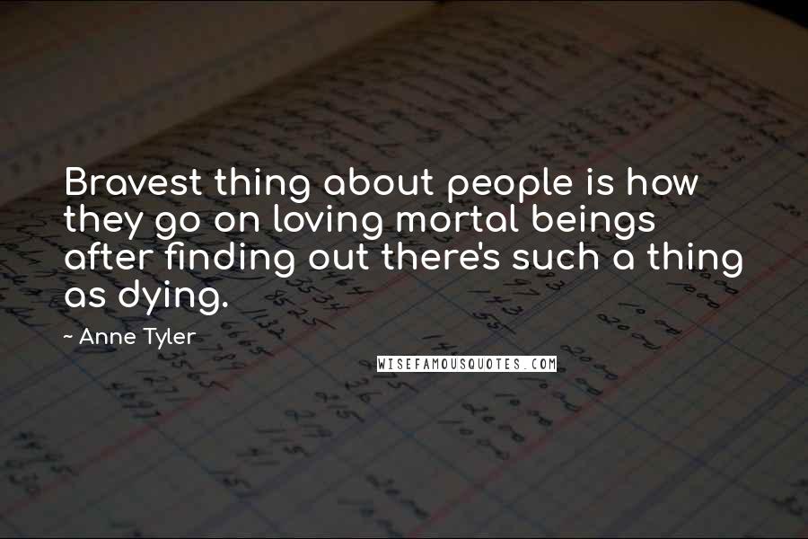 Anne Tyler Quotes: Bravest thing about people is how they go on loving mortal beings after finding out there's such a thing as dying.