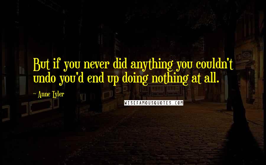 Anne Tyler Quotes: But if you never did anything you couldn't undo you'd end up doing nothing at all.