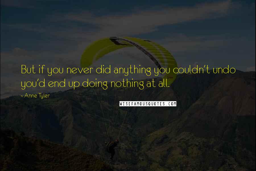 Anne Tyler Quotes: But if you never did anything you couldn't undo you'd end up doing nothing at all.