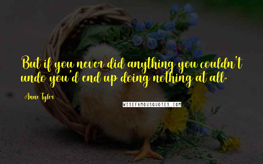 Anne Tyler Quotes: But if you never did anything you couldn't undo you'd end up doing nothing at all.