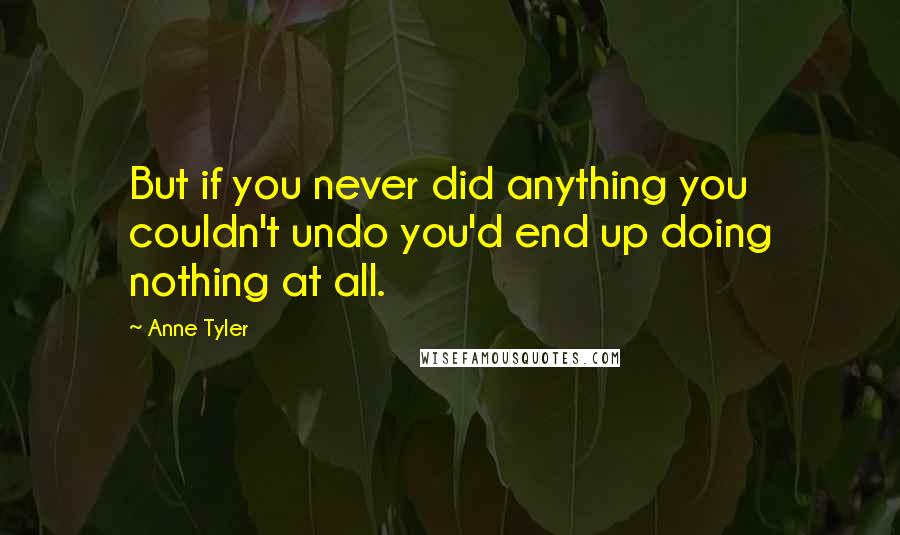 Anne Tyler Quotes: But if you never did anything you couldn't undo you'd end up doing nothing at all.