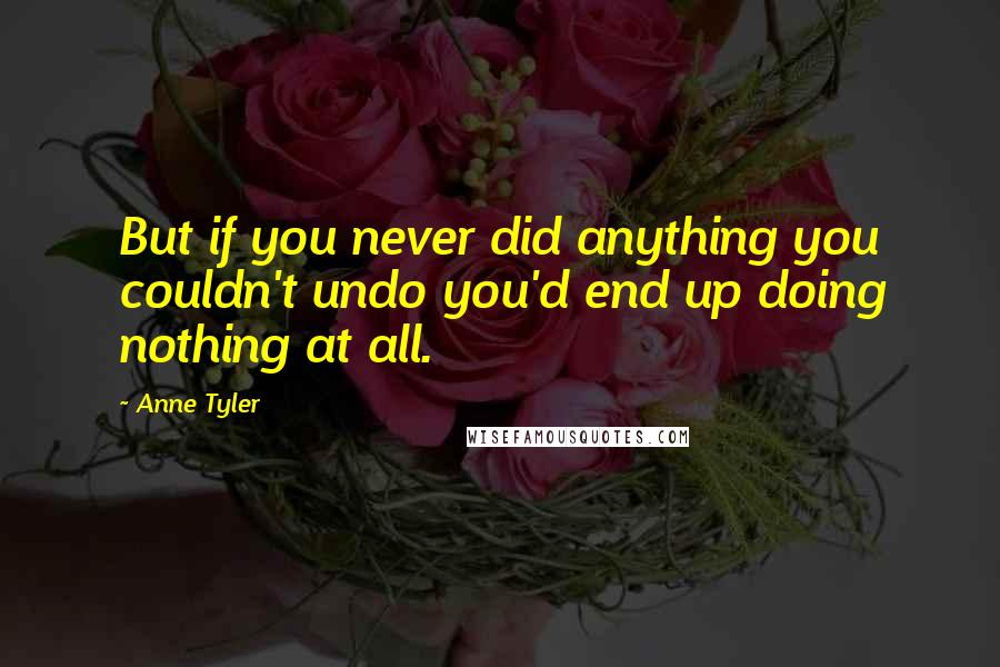 Anne Tyler Quotes: But if you never did anything you couldn't undo you'd end up doing nothing at all.