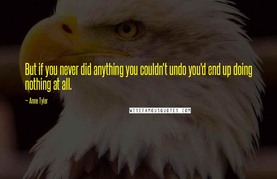 Anne Tyler Quotes: But if you never did anything you couldn't undo you'd end up doing nothing at all.