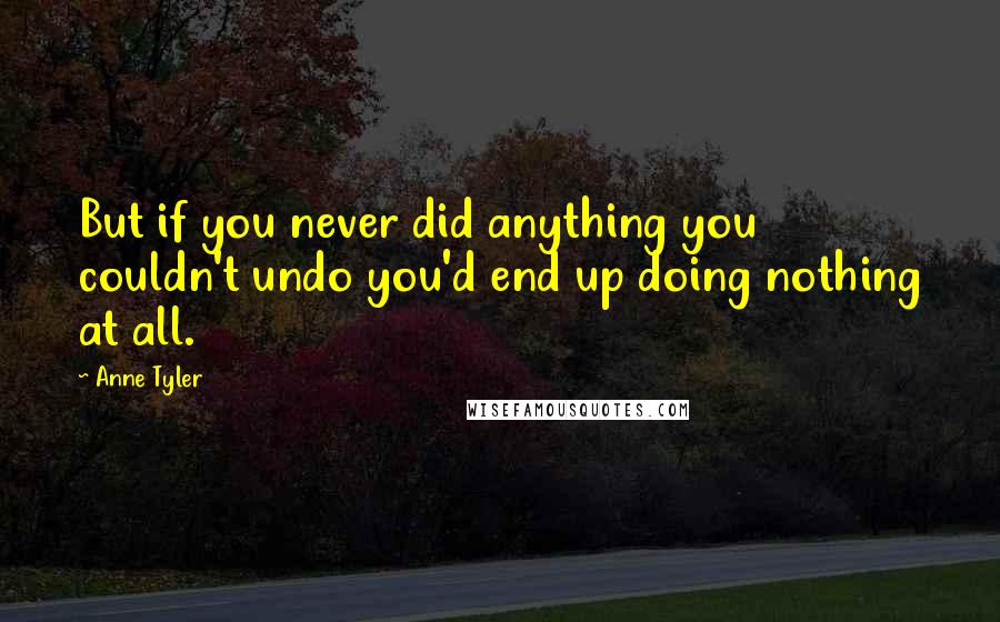 Anne Tyler Quotes: But if you never did anything you couldn't undo you'd end up doing nothing at all.