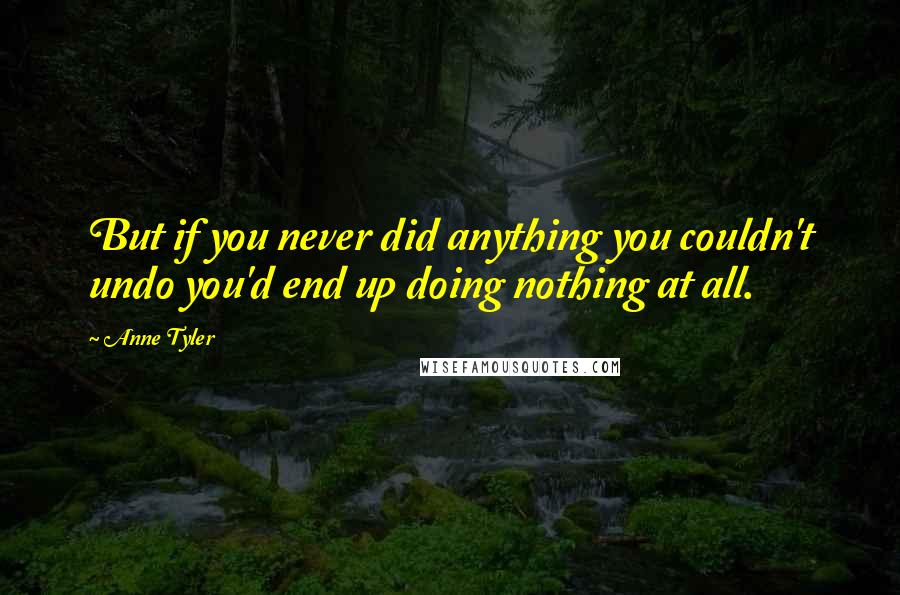 Anne Tyler Quotes: But if you never did anything you couldn't undo you'd end up doing nothing at all.
