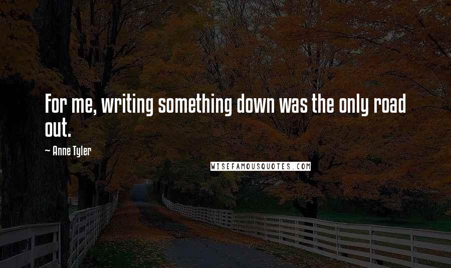 Anne Tyler Quotes: For me, writing something down was the only road out.