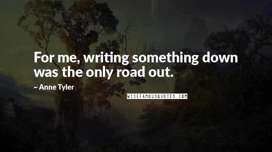 Anne Tyler Quotes: For me, writing something down was the only road out.