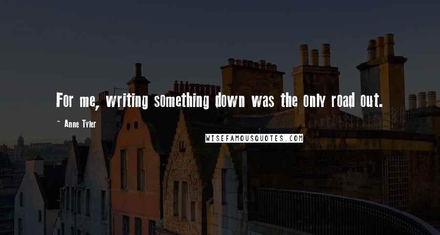 Anne Tyler Quotes: For me, writing something down was the only road out.