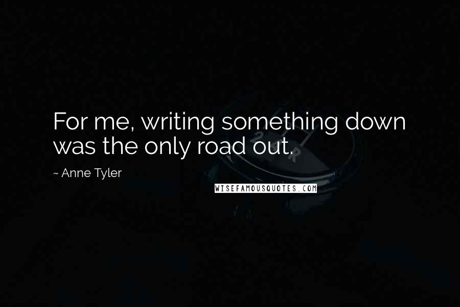 Anne Tyler Quotes: For me, writing something down was the only road out.