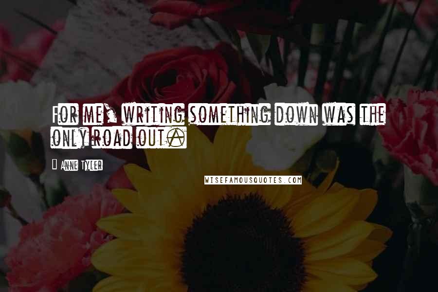 Anne Tyler Quotes: For me, writing something down was the only road out.