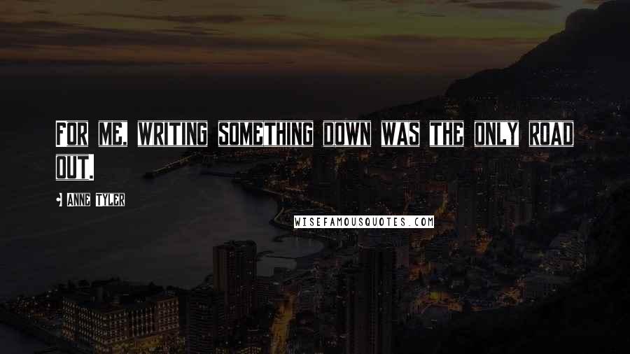 Anne Tyler Quotes: For me, writing something down was the only road out.