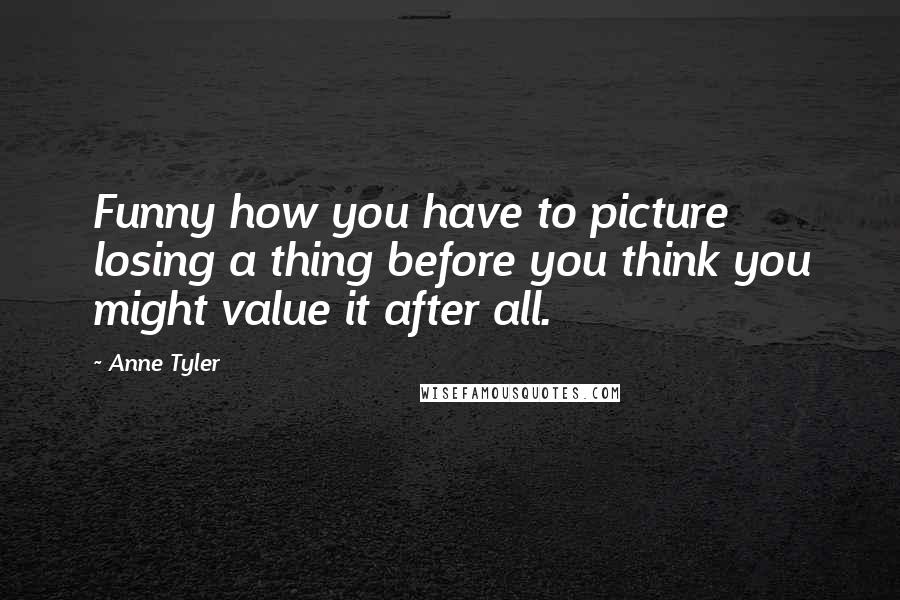 Anne Tyler Quotes: Funny how you have to picture losing a thing before you think you might value it after all.