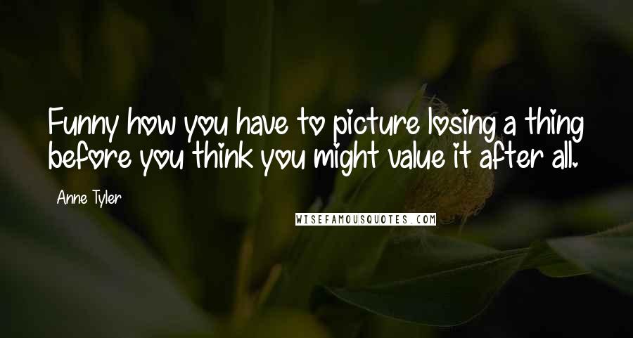 Anne Tyler Quotes: Funny how you have to picture losing a thing before you think you might value it after all.