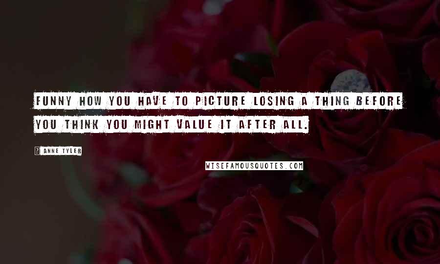 Anne Tyler Quotes: Funny how you have to picture losing a thing before you think you might value it after all.