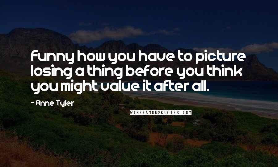 Anne Tyler Quotes: Funny how you have to picture losing a thing before you think you might value it after all.