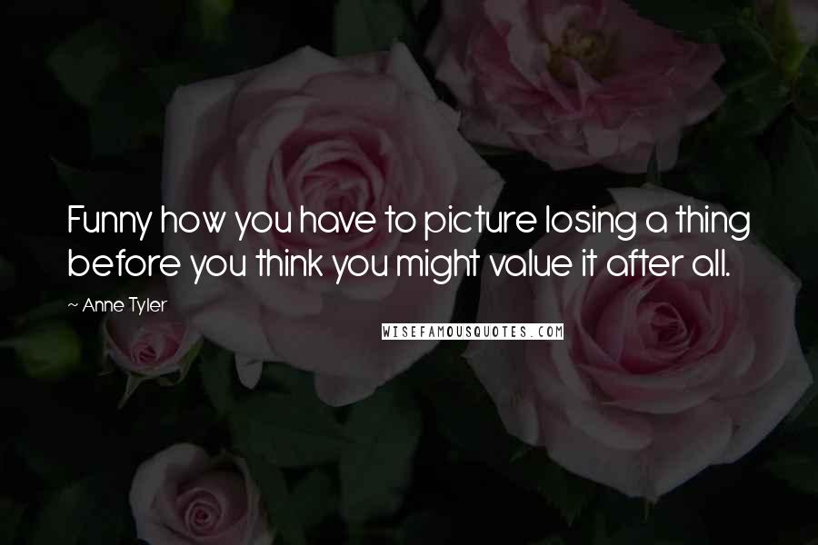 Anne Tyler Quotes: Funny how you have to picture losing a thing before you think you might value it after all.