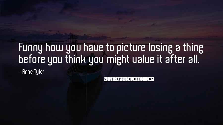 Anne Tyler Quotes: Funny how you have to picture losing a thing before you think you might value it after all.