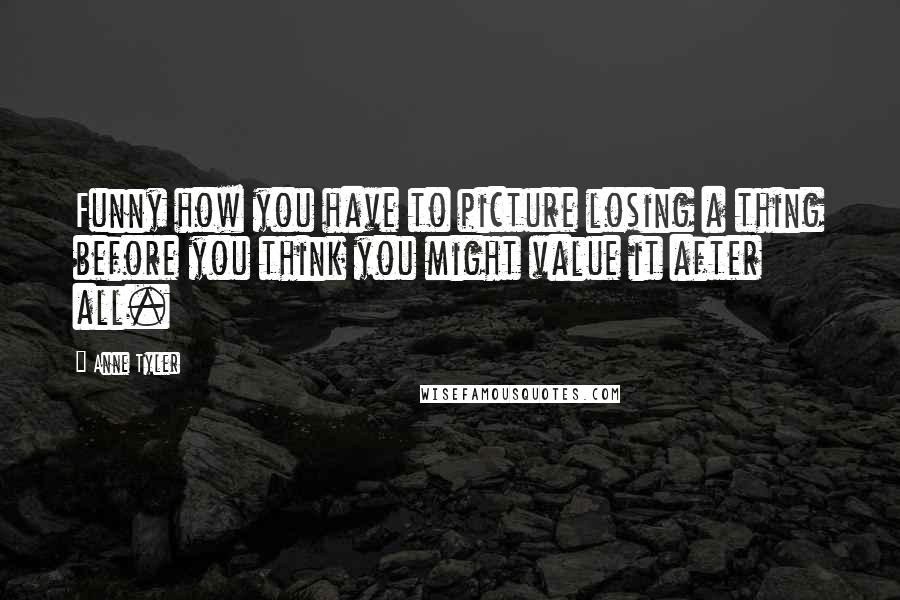 Anne Tyler Quotes: Funny how you have to picture losing a thing before you think you might value it after all.