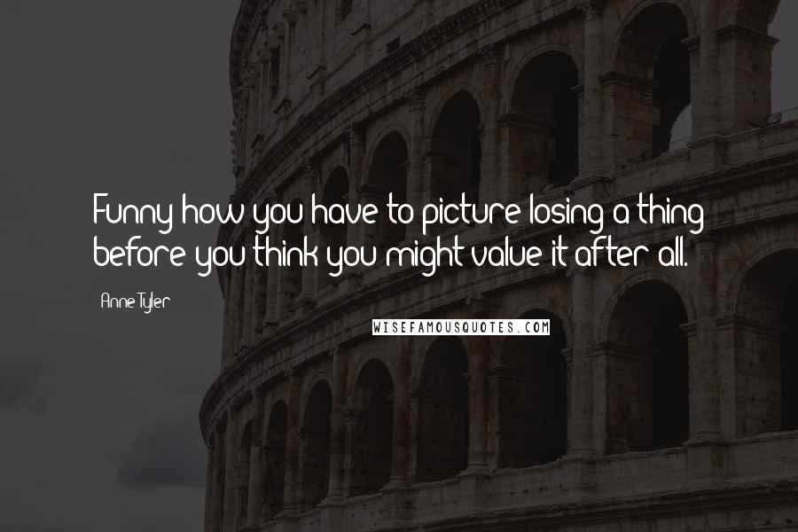 Anne Tyler Quotes: Funny how you have to picture losing a thing before you think you might value it after all.