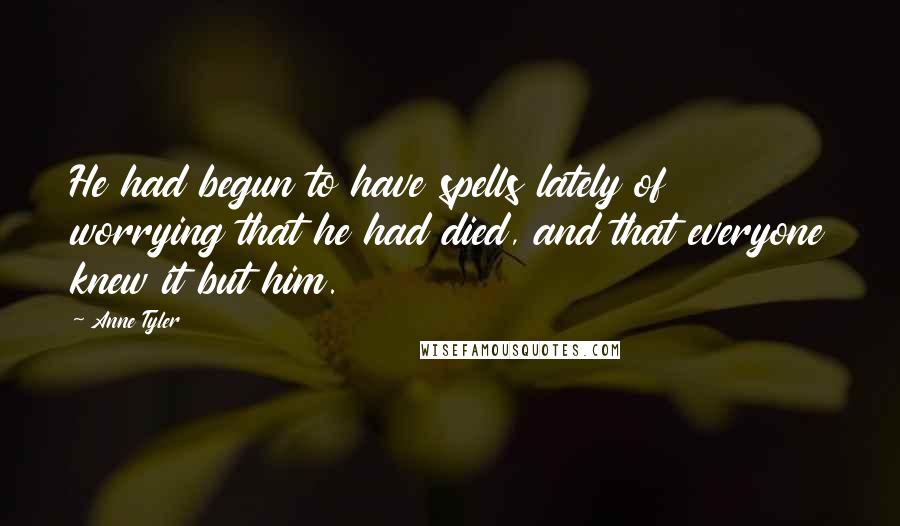 Anne Tyler Quotes: He had begun to have spells lately of worrying that he had died, and that everyone knew it but him.