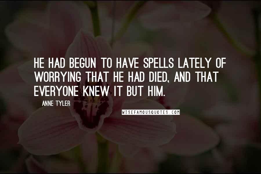 Anne Tyler Quotes: He had begun to have spells lately of worrying that he had died, and that everyone knew it but him.