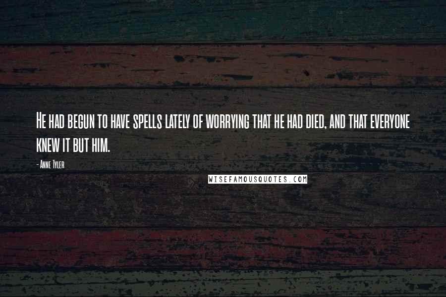 Anne Tyler Quotes: He had begun to have spells lately of worrying that he had died, and that everyone knew it but him.