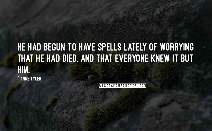 Anne Tyler Quotes: He had begun to have spells lately of worrying that he had died, and that everyone knew it but him.