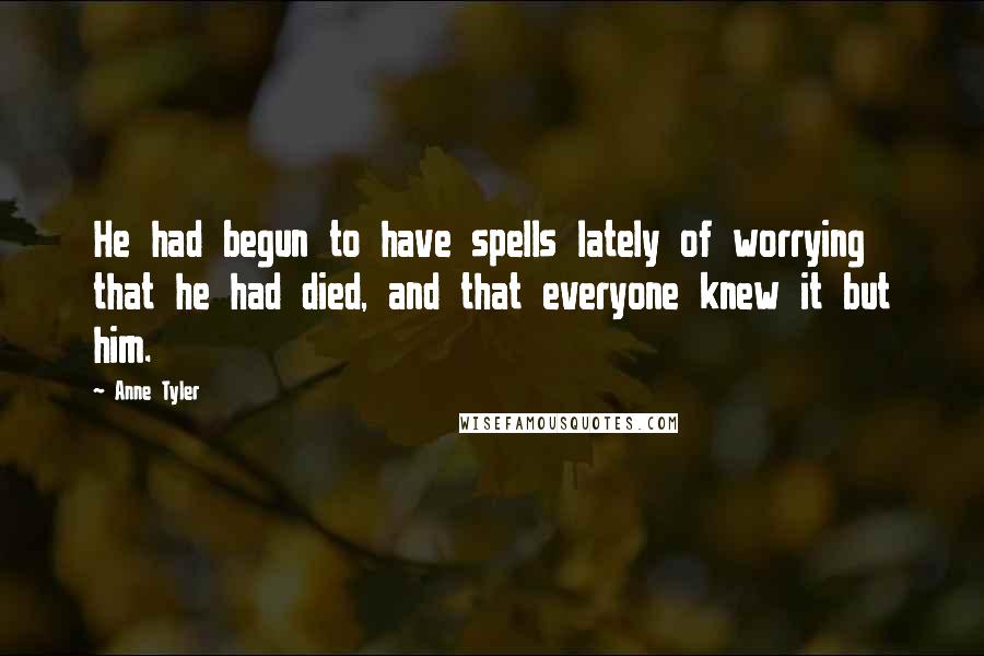 Anne Tyler Quotes: He had begun to have spells lately of worrying that he had died, and that everyone knew it but him.