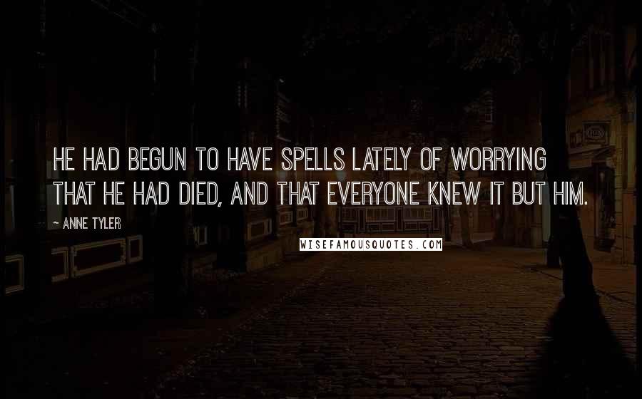 Anne Tyler Quotes: He had begun to have spells lately of worrying that he had died, and that everyone knew it but him.