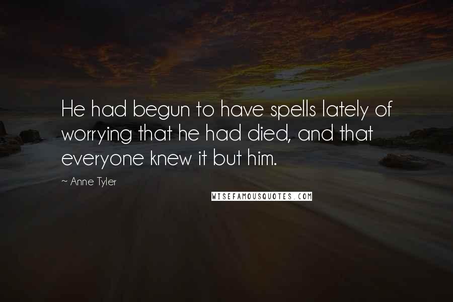 Anne Tyler Quotes: He had begun to have spells lately of worrying that he had died, and that everyone knew it but him.