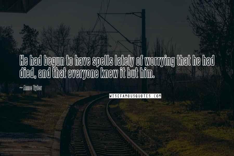 Anne Tyler Quotes: He had begun to have spells lately of worrying that he had died, and that everyone knew it but him.