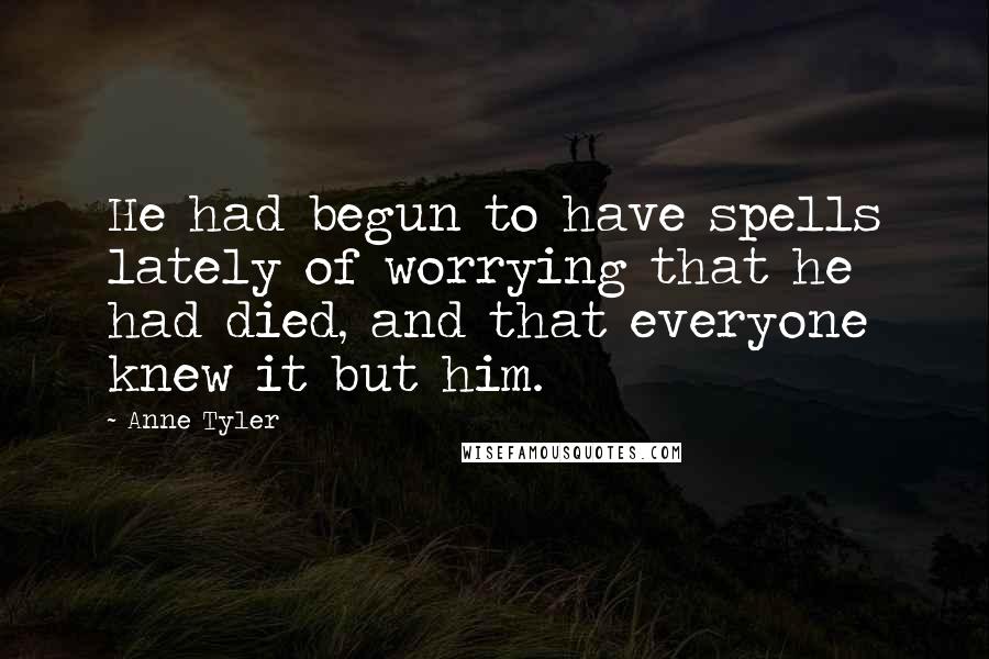 Anne Tyler Quotes: He had begun to have spells lately of worrying that he had died, and that everyone knew it but him.