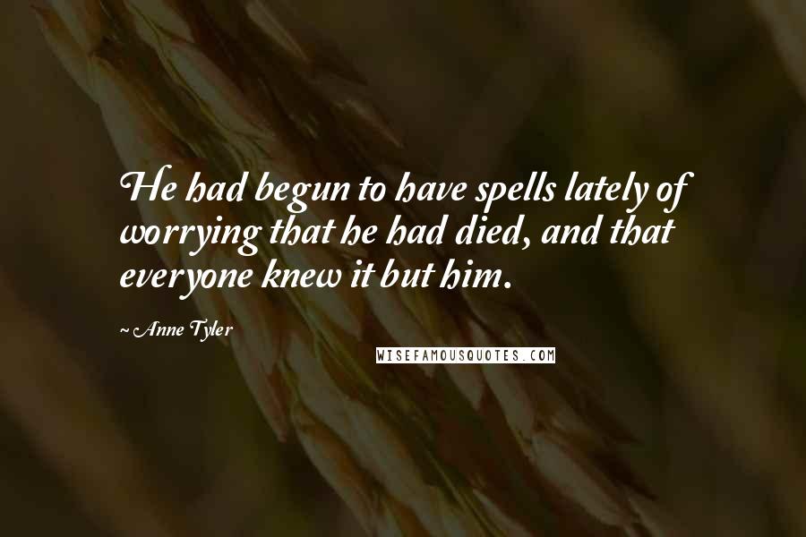 Anne Tyler Quotes: He had begun to have spells lately of worrying that he had died, and that everyone knew it but him.