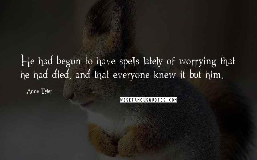 Anne Tyler Quotes: He had begun to have spells lately of worrying that he had died, and that everyone knew it but him.