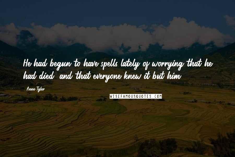 Anne Tyler Quotes: He had begun to have spells lately of worrying that he had died, and that everyone knew it but him.