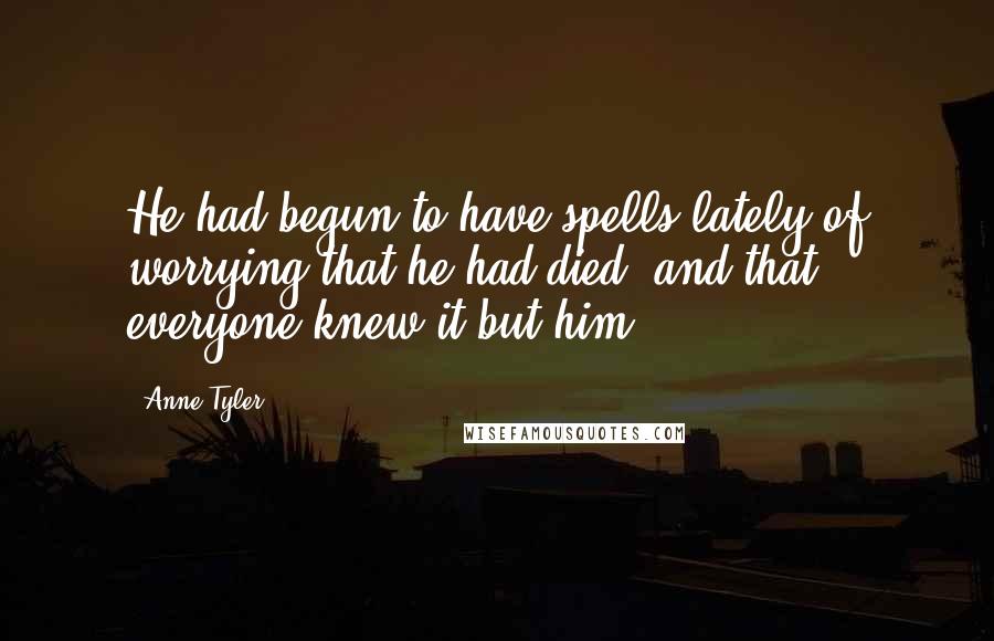 Anne Tyler Quotes: He had begun to have spells lately of worrying that he had died, and that everyone knew it but him.