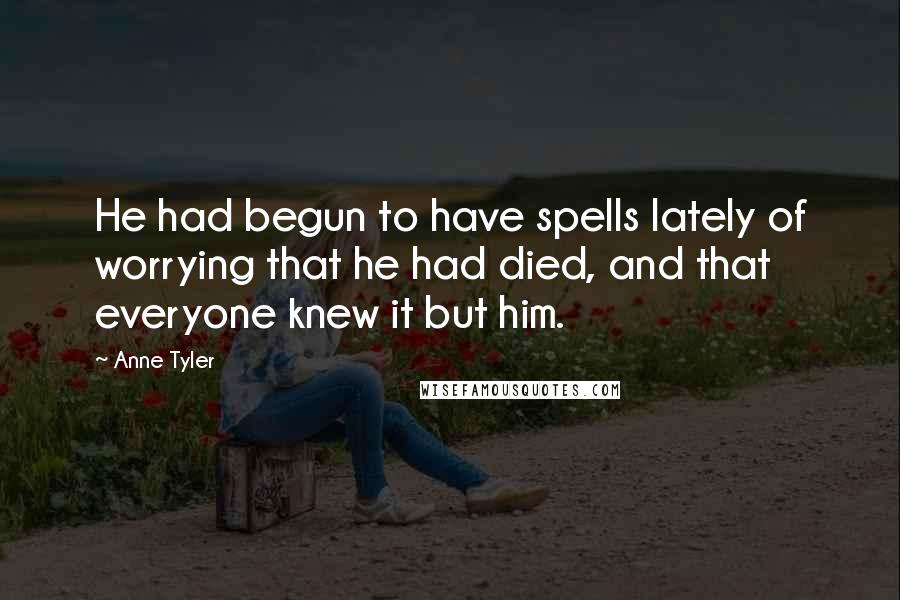 Anne Tyler Quotes: He had begun to have spells lately of worrying that he had died, and that everyone knew it but him.