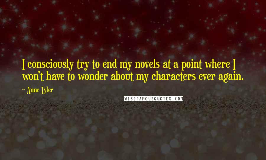 Anne Tyler Quotes: I consciously try to end my novels at a point where I won't have to wonder about my characters ever again.