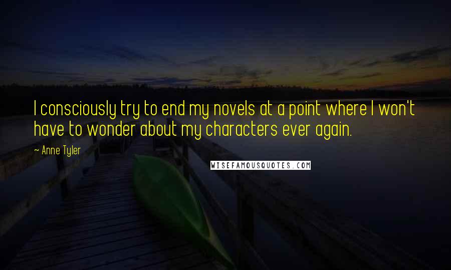 Anne Tyler Quotes: I consciously try to end my novels at a point where I won't have to wonder about my characters ever again.