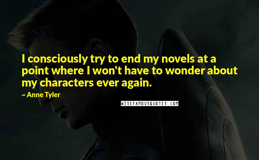 Anne Tyler Quotes: I consciously try to end my novels at a point where I won't have to wonder about my characters ever again.