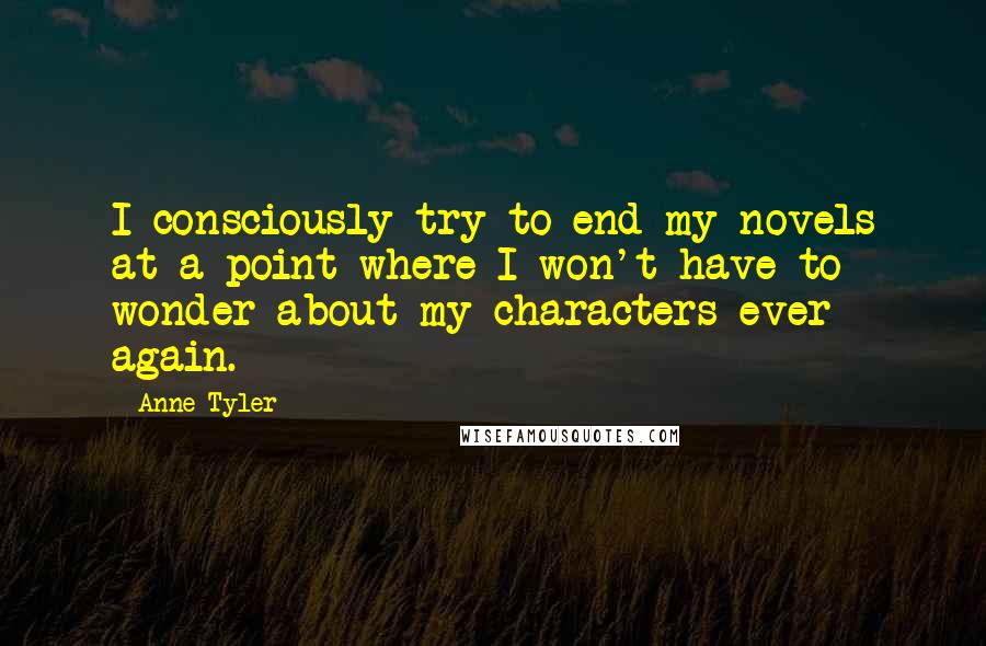 Anne Tyler Quotes: I consciously try to end my novels at a point where I won't have to wonder about my characters ever again.