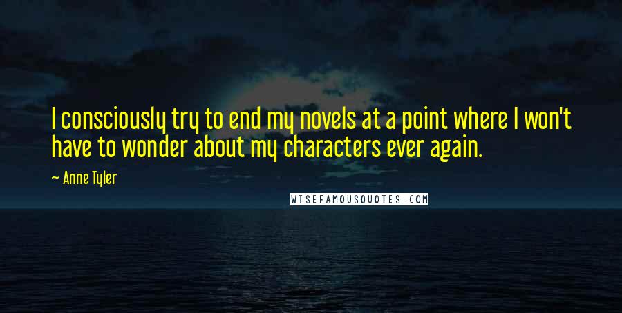 Anne Tyler Quotes: I consciously try to end my novels at a point where I won't have to wonder about my characters ever again.