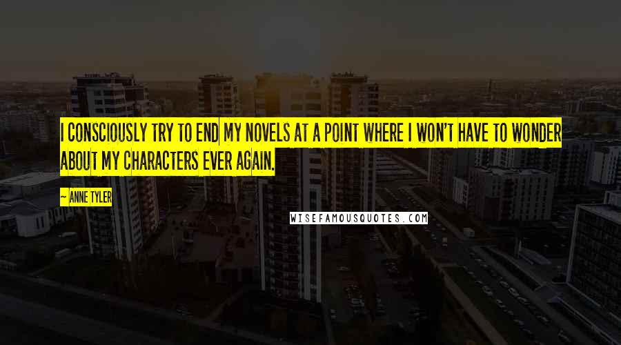 Anne Tyler Quotes: I consciously try to end my novels at a point where I won't have to wonder about my characters ever again.