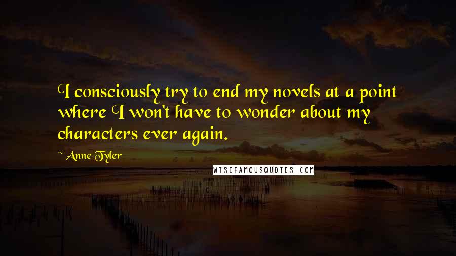 Anne Tyler Quotes: I consciously try to end my novels at a point where I won't have to wonder about my characters ever again.